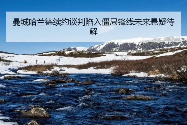 曼城哈兰德续约谈判陷入僵局锋线未来悬疑待解